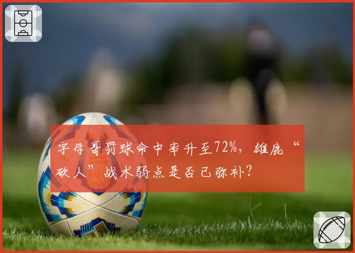 字母哥罚球命中率升至72%,雄鹿“砍人”战术弱点是否已弥补?