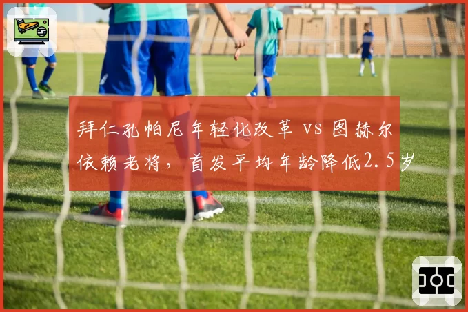 拜仁孔帕尼年轻化改革 vs 图赫尔依赖老将，首发平均年龄降低2.5岁