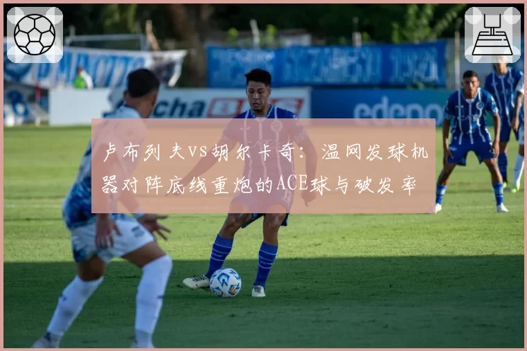 卢布列夫vs胡尔卡奇：温网发球机器对阵底线重炮的ACE球与破发率