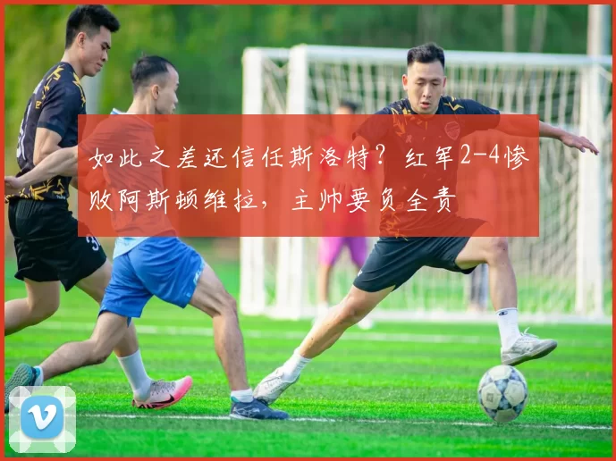 如此之差还信任斯洛特？红军2-4惨败阿斯顿维拉，主帅要负全责