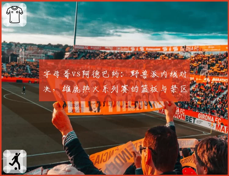 字母哥vs阿德巴约：野兽派内线对决，雄鹿热火系列赛的篮板与禁区争夺