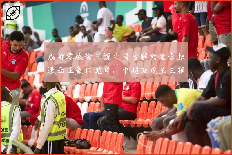 成都蓉城徐正源合同含解约金条款遭西亚豪门挖角,中超助攻王三镇能否留人?