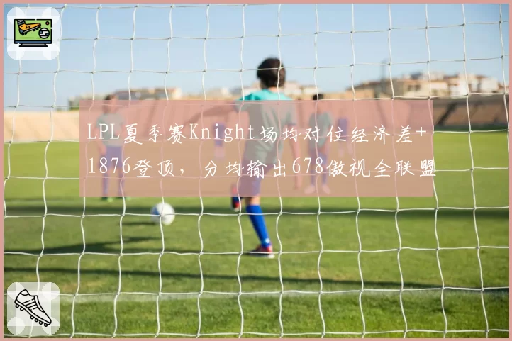 LPL夏季赛Knight场均对位经济差+1876登顶,分均输出678傲视全联盟中单__br_