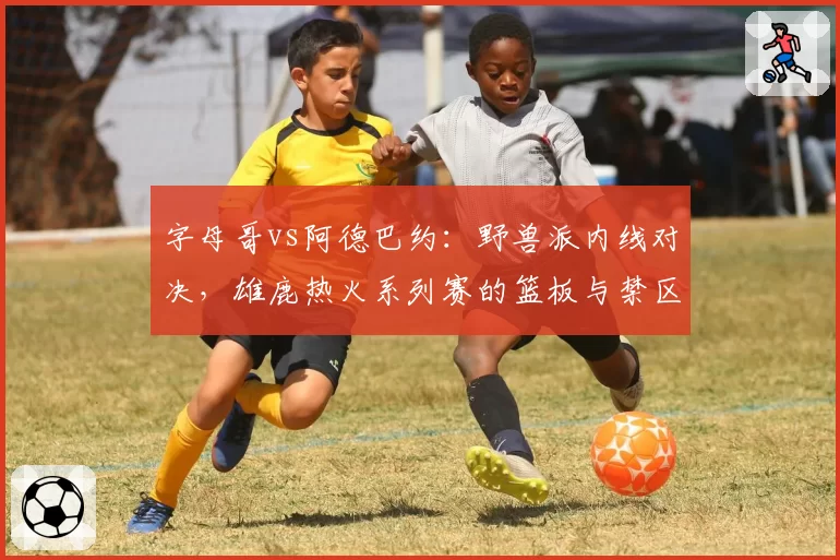 字母哥vs阿德巴约：野兽派内线对决，雄鹿热火系列赛的篮板与禁区争夺