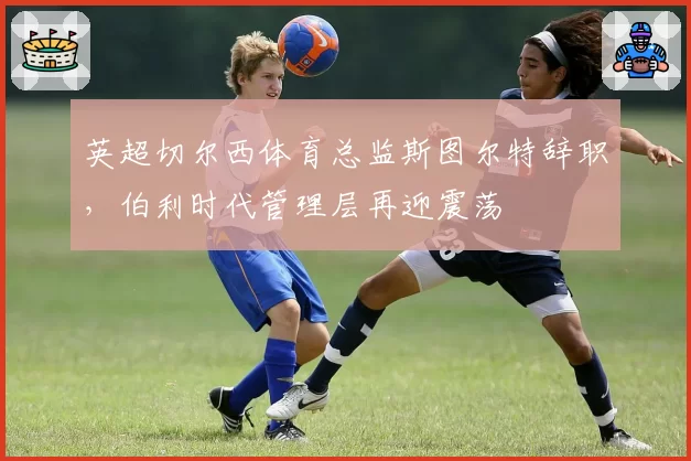 英超切尔西体育总监斯图尔特辞职，伯利时代管理层再迎震荡