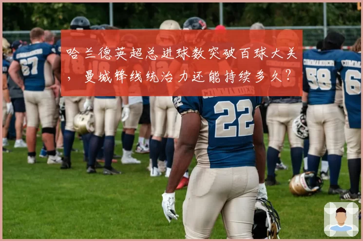 哈兰德英超总进球数突破百球大关，曼城锋线统治力还能持续多久？