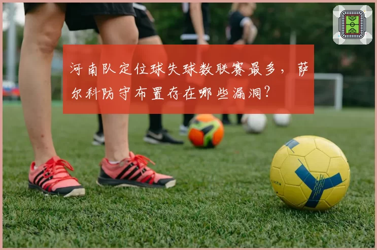 河南队定位球失球数联赛最多，萨尔科防守布置存在哪些漏洞？