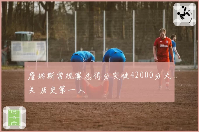 詹姆斯常规赛总得分突破42000分大关 历史第一人