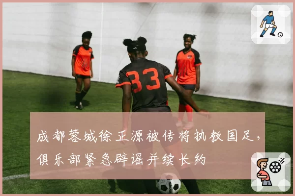 成都蓉城徐正源被传将执教国足，俱乐部紧急辟谣并续长约