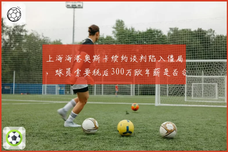 上海海港奥斯卡续约谈判陷入僵局，球员索要税后300万欧年薪是否合理？