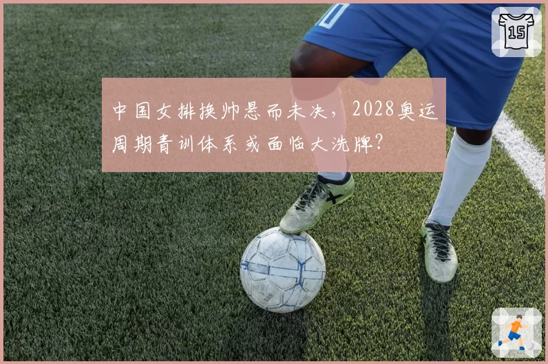 中国女排换帅悬而未决，2028奥运周期青训体系或面临大洗牌？