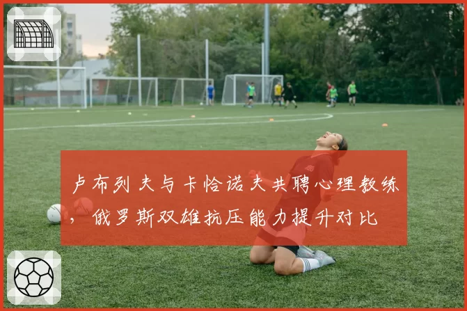 卢布列夫与卡恰诺夫共聘心理教练，俄罗斯双雄抗压能力提升对比