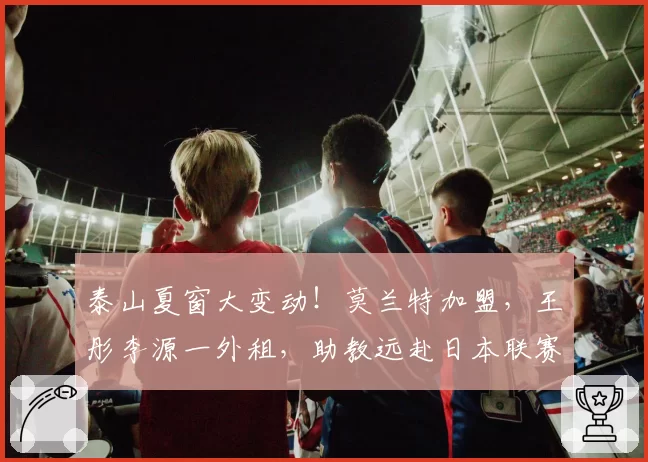 泰山夏窗大变动！莫兰特加盟，王彤李源一外租，助教远赴日本联赛