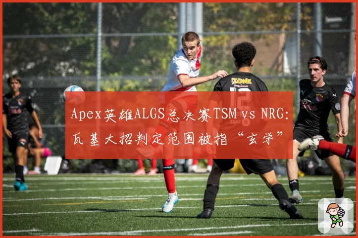 Apex英雄ALGS总决赛TSM vs NRG：瓦基大招判定范围被指“玄学”，职业选手联名要求修改